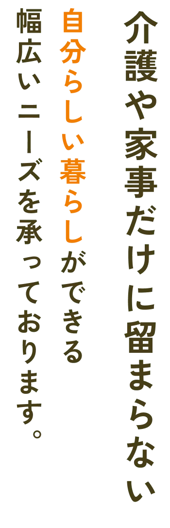 幅広いニーズを承っております。自分らしい暮らしができる介護や家事だけに留まらない