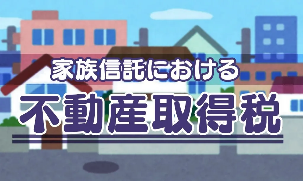 家族信託における不動産取得税は？課税・非課税の取り扱いについて解説します