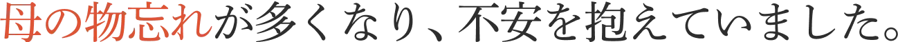 母の物忘れが多くなり、不安を抱えていました。